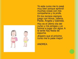 Yo este curso me lo pasé muy bien porque aprendí muchas cosas con mis compañeros y la profe.En los recreos siempre juego con Ainoa, Valeria, Paola, Ángela y Gabriela.Hoy es el último día del curso y mis amigas y yo fuimos a jugar con agua. A la tarde hay fiesta de espuma.¡Espero que el próximo curso me lo pase mejor!ANDREA