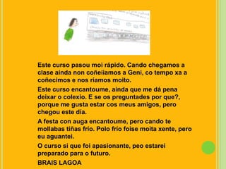 Este curso pasoumoi rápido. Cando chegamos a clase aínda non coñeíiamos a Geni, co tempo xa a coñecimos e nos ríamosmoito.Este curso encantoume, aínda que me dá pena deixar o colexio. E se os preguntades por que?, porque me gusta estar cosmeus amigos, pero chegou este día.A festa con augaencantoume, pero cando te mollabas tiñas frío. Polo frío foisemoitaxente, pero euaguantei.O curso si que foi apasionante, peo estarei preparado para o futuro.BRAIS LAGOA