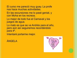 El curso me pareció muy guay. La profe nos hace muchas actividades.En las excursiones me lo pasé genial, y con Moha en los recreos.Lo mejor de todo fue el Carnaval y los juegos de agua.Lo malo es que se va Andrés para el año, pero aún así seguiremos recordándolo para 4º.Intentaré portarme mejor.ÁNGELA