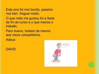 Este ano foimoi bonito, paseinomoi ben. Xogueimoito.O que máis me gustoufoi a festa de fin de curso e o que menos o traballo.Pero bueno, botarei de menos aosmeuscompañeiros.AdeusDAVID