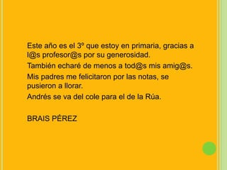 Este año es el 3º que estoy en primaria, gracias a l@sprofesor@s por su generosidad.También echaré de menos a tod@s mis amig@s.Mis padres me felicitaron por las notas, se pusieron a llorar.Andrés se va del cole para el de la Rúa.BRAIS PÉREZ