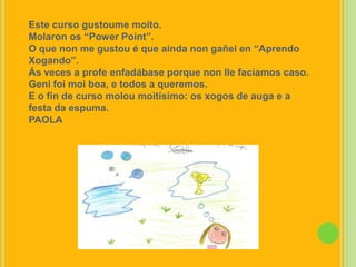 Este curso gustoumemoito.Molaron os “Power Point”.O que non me gustou é que aínda non gañei en “Aprendo Xogando”.Ás veces a profe enfadábase porque non llefacíamos caso. Genifoimoi boa, e todos a queremos.E o fin de curso moloumoitísimo: os xogos de auga e a festa da espuma.PAOLA