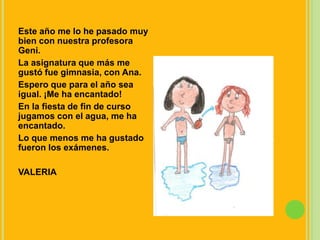 Este año me lo he pasado muy bien con nuestra profesora Geni.La asignatura que más me gustó fue gimnasia, con Ana.Espero que para el año sea igual. ¡Me ha encantado!En la fiesta de fin de curso jugamos con el agua, me ha encantado.Lo que menos me ha gustado fueron los exámenes.VALERIA