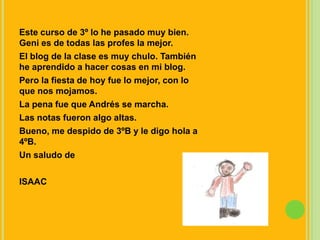 Este curso de 3º lo he pasado muy bien. Geni es de todas las profes la mejor.El blog de la clase es muy chulo. También he aprendido a hacer cosas en mi blog.Pero la fiesta de hoy fue lo mejor, con lo que nos mojamos.La pena fue que Andrés se marcha.Las notas fueron algo altas.Bueno, me despido de 3ºB y le digo hola a 4ºB.Un saludo deISAAC
