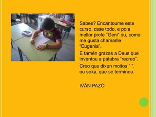 Sabes? Encantoume este curso, case todo, e polamellor profe “Geni” ou, como me gusta chamarlle “Eugenia”.E taméngrazas a Deus que inventou a palabra “recreo”.Creo que dixenmoitos “ ”, ousexa, que se terminou.IVÁN PAZÓ
