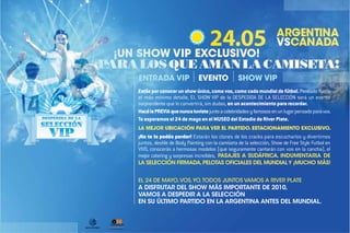 ENTRADA VIP                  EVENTO             SHOW VIP
Estás por conocer un show único, como vos, como cada mundial de fútbol. Pensado hasta
el más mínimo detalle, EL SHOW VIP de la DESPEDIDA DE LA SELECCIÓN será un evento
sorprendente que lo convertirá, sin dudas, en un acontecimiento para recordar.
Hacé la PREVIA que nunca tuviste junto a celebridades y famosos en un lugar pensado para vos.
Te esperamos el 24 de mayo en el MUSEO del Estadio de River Plate.
LA MEJOR UBICACIÓN PARA VER EL PARTIDO. ESTACIONAMIENTO EXCLUSIVO.
¡No te lo podés perder! Estarán los clones de los cracks para escucharlos y divertirnos
juntos, desfile de Body Painting con la camiseta de la selección, Show de Free Style Futbol en
VIVO, conocerás a hermosas modelos (que seguramente cantarán con vos en la cancha), el
mejor catering y sorpresas increíbles, PASAJES A SUDÁFRICA, INDUMENTARIA DE
LA SELECCIÓN FIRMADA, PELOTAS OFICIALES DEL MUNDIAL Y ¡MUCHO MÁS!


EL 24 DE MAYO, VOS, YO, TODOS JUNTOS VAMOS A RIVER PLATE
A DISFRUTAR DEL SHOW MÁS IMPORTANTE DE 2010,
VAMOS A DESPEDIR A LA SELECCIÓN
EN SU ÚLTIMO PARTIDO EN LA ARGENTINA ANTES DEL MUNDIAL.
 