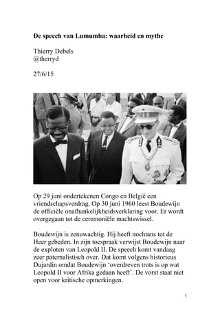 De speech van Lumumba: waarheid en mythe
Thierry Debels
@therryd
27/6/15
Op 29 juni ondertekenen Congo en België een
vriendschapsverdrag. Op 30 juni 1960 leest Boudewijn
de officiële onafhankelijkheidsverklaring voor. Er wordt
overgegaan tot de ceremoniële machtswissel.
Boudewijn is zenuwachtig. Hij heeft nochtans tot de
Heer gebeden. In zijn toespraak verwijst Boudewijn naar
de exploten van Leopold II. De speech komt vandaag
zeer paternalistisch over. Dat komt volgens historicus
Dujardin omdat Boudewijn ‘overdreven trots is op wat
Leopold II voor Afrika gedaan heeft’. De vorst staat niet
open voor kritische opmerkingen.
1
 