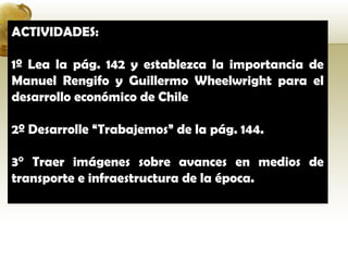 ACTIVIDADES:

1º Lea la pág. 142 y establezca la importancia de
Manuel Rengifo y Guillermo Wheelwright para el
desarrollo económico de Chile

2º Desarrolle “Trabajemos” de la pág. 144.

3° Traer imágenes sobre avances en medios de
transporte e infraestructura de la época.
 