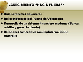 ¿CRECIMIENTO “HACIA FUERA”?

• Bajos aranceles aduaneros
• Rol protagónico del Puerto de Valparaíso
• Desarrollo de un sistema financiero moderno (Banca,
  crédito y gran circulante)
• Relaciones comerciales con: Inglaterra, EEUU,
  Australia
 
