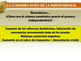 LA ECONOMÍA ANTES DE LA INDEPENDENCIA
                    Recordemos…
  ¿Cómo era el sistema económico previo al proceso
                  independentista?

  Impacto de las reformas borbónicas: Saturación de
     mercancías provocando baja de los precios
            Balanza comercial negativa
Aumento en el cobro de impuestos = descontento criollo
 