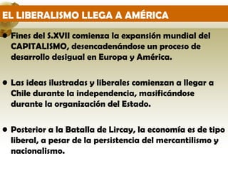 EL LIBERALISMO LLEGA A AMÉRICA
• Fines del S.XVII comienza la expansión mundial del
  CAPITALISMO, desencadenándose un proceso de
  desarrollo desigual en Europa y América.

• Las ideas ilustradas y liberales comienzan a llegar a
  Chile durante la independencia, masificándose
  durante la organización del Estado.

• Posterior a la Batalla de Lircay, la economía es de tipo
  liberal, a pesar de la persistencia del mercantilismo y
  nacionalismo.
 