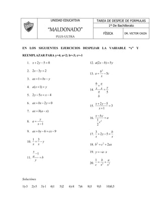UNIDAD EDUCATIVA 
“MALDONADO” 
PLUS-ULTRA 
En los siguientes ejercicios despejar la variable “x” y reemplazar para y=4; a=2; b=-3; 
c=-1 
1. x  2y  5  0 
2. 232y x 
3. ax 1 bx  y 
4. y x a) 1( 
5. 452x x y 
6. 0 2    y bx ax 
7. ax  b(a  x) 
8. 
1 
 
x 
y 
a 
9. ax  by  6  cx 9 
1 3 
10.   
y 
x x 
x 
11. b 
y 
a 
 
1 
12. a(2x b)  5y 
b 
2 
 
 a 5 
13. c 
x 
14. 
5 
6 
y 
x  
a 
b 
a 
x 
 
x y 
  
x 
2 5 
15. 3 
1 
 
 
x b c 
16. a 
c 
 
 
2 
1 
2 
. 
17. 
b 
x 
y 
x 
 2  5  
3 
18. b c 2ax 2 2   
19. y  a x 
1 
a 
b 
20. 2 2 
x 
x 
c 
  
Soluciones 
1)-3 2)-5 3)-1 4)1 5)2 6)-8 7)6 8)3 9)3 10)0,5 
11)-22 12) 3,5 13)-3 14)-15 15)0 16)4 
17)-2 18)2 19)-2 20) 1 
TAREA DE DESPEJE DE FORMULAS 
1º De Bachillerato 
FÍSICA DR. VICTOR CAIZA 
