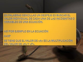 En palabras sencillas un despeje es buscar el valor individual de cada una de las incógnitas o variables de una ecuación.Así por ejemplo en la ecuación A=XPSe tiene que el valor de «A» es la multiplicación del valor de «X» y «P».