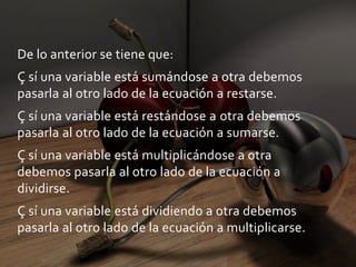 De lo anterior se tiene que:Ç sí una variable está sumándose a otra debemos pasarla al otro lado de la ecuación a restarse.Ç sí una variable está restándose a otra debemos pasarla al otro lado de la ecuación a sumarse.Ç sí una variable está multiplicándose a otra debemos pasarla al otro lado de la ecuación a dividirse.Ç sí una variable está dividiendo a otra debemos pasarla al otro lado de la ecuación a multiplicarse.