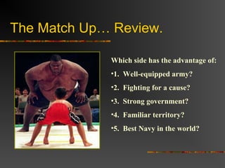 The Match Up… Review.
Which side has the advantage of:
•1. Well-equipped army?
•2. Fighting for a cause?
•3. Strong government?
•4. Familiar territory?
•5. Best Navy in the world?
 