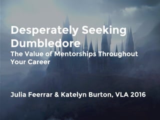 Desperately Seeking
Dumbledore
The Value of Mentorships Throughout
Your Career
Julia Feerrar & Katelyn Burton, VLA 2016
 