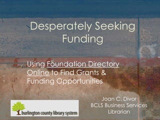 Desperately Seeking
     Funding

Using Foundation Directory
Online to Find Grants &
Funding Opportunities

                    Joan C. Divor
                 BCLS Business Services
                       Librarian
 