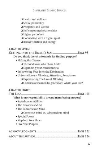 ix 
Desperately Seeking Purpose 
 Health and wellness 
 Self-responsibility 
 Prosperity and success 
 Self-empowered relationships 
 Higher part of self 
 Connection with a higher spirit 
 Raised vibration and energy 
Chapter Seven: 
Getting into the Driver’s Seat.........................................Page 95 
Do you think there’s a formula for finding purpose? 
• Making the Change 
 The food lover who chose health 
 Expanding your consciousness 
• Empowering Your Intended Destination 
• Universal Laws – Allowing, Attraction, Acceptance 
 Experiencing The Law of Allowing 
 Conscious expansion by generation:What’s your role? 
Chapter Eight: 
The Leap............................................................................................Page 105 
What is our responsibility toward manifesting purpose? 
• Superhuman Abilities 
• The Conscious Mind 
• The Subconscious Mind 
 Conscious mind vs. subconscious mind 
• Special Powers 
• Step Into Your Shoes 
• Live Your Purpose 
Acknowledgments ...................................................................Page 122 
About the Author....................................................................Page 124 
 