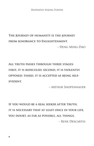 x 
Desperately Seeking Purpose 
The Journey of humanity is the journey 
from ignorance to Enlightenment. 
– Deng Ming-Dao 
All truth passes through three stages: 
first, it is ridiculed; second, it is violently 
opposed; third, it is accepted as being self-evident. 
– Arthur Shopenhauer 
If you would be a real seeker after truth, 
it is necessary that at least once in your life, 
you doubt, as far as possible, all things. 
– Rene Descartes 
 