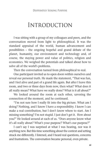 xi 
Desperately Seeking Purpose 
Introduction 
I was sitting with a group of my colleagues and peers, and the 
conversation moved from light to philosophical. It was the 
standard appraisal of the world, human advancement and 
possibilities – the ongoing hopeful and grand debate of the 
planet, humanity, our environment and technology and, of 
course, the staying power and value of politics, religion and 
economics. We weighed the potentials and talked about how to 
solve all of the world’s problems. 
Then the conversation turned from philosophical to real. 
One participant invited us to open doors within ourselves and 
reveal our personal truth. He made the statement, “That was fun, 
and I feel alive and part of a grand life again. But after I leave this 
room, and two or three days from now, then what? What does it 
all really mean?What have we really done?What is it all about?” 
We looked around the room at each other, savoring the 
connection of the moment, and he continued. 
“I’m not sure how I really fit into the big picture. What am I 
doing? Nothing, and I know I have a responsibility. I know I can 
make a real contribution, but I don’t know where to start. Am I 
missing something? I’m not stupid. I just don’t get it. How about 
you?” He looked around at each of us. “Does anyone know what 
it’s all really about? What’s your purpose? What’s our purpose?” 
I can’t say I was surprised at what I was hearing, nor was it 
anything new. But this time something about the context and setting 
struckme differently. I listened, and I heard real questions, concerns 
and frustrations. The conversation became personal, even private. 
 