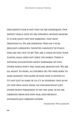 xiv 
Desperately Seeking Purpose 
Our deepest fear is not that we are inadequate. Our 
deepest fear is that we are powerful beyond measure. 
It is our light, not our darkness, that most 
frightens us.We ask ourselves,Who am I to be 
brilliant, gorgeous, talented, fabulous? Actually, 
who are you not to be? You are a child of God. Your 
playing small does not serve the world. There is 
nothing enlightened about shrinking so that 
other people won't feel insecure around you.We are 
all meant to shine, as children do.We were born to 
make manifest the glory of God that is within us. 
It's not just in some of us; it's in everyone. And as we 
let our own light shine, we unconsciously give 
other people permission to do the same. As we are 
liberated from our own fear, our presence 
automatically liberates others. 
– Marianne Williamson 
 