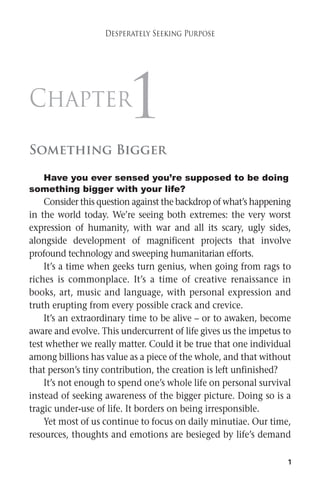 1 
Desperately Seeking Purpose 
Chapter1 
Something Bigger 
Have you ever sensed you’re supposed to be doing 
something bigger with your life? 
Consider this question against the backdrop ofwhat’s happening 
in the world today. We’re seeing both extremes: the very worst 
expression of humanity, with war and all its scary, ugly sides, 
alongside development of magnificent projects that involve 
profound technology and sweeping humanitarian efforts. 
It’s a time when geeks turn genius, when going from rags to 
riches is commonplace. It’s a time of creative renaissance in 
books, art, music and language, with personal expression and 
truth erupting from every possible crack and crevice. 
It’s an extraordinary time to be alive – or to awaken, become 
aware and evolve. This undercurrent of life gives us the impetus to 
test whether we really matter. Could it be true that one individual 
among billions has value as a piece of the whole, and that without 
that person’s tiny contribution, the creation is left unfinished? 
It’s not enough to spend one’s whole life on personal survival 
instead of seeking awareness of the bigger picture. Doing so is a 
tragic under-use of life. It borders on being irresponsible. 
Yet most of us continue to focus on daily minutiae. Our time, 
resources, thoughts and emotions are besieged by life’s demand 
 