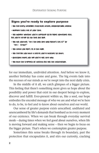 2 
Desperately Seeking Purpose 
Signs you’re ready to explore purpose 
• You feel empty, unfulfilled, frustrated, urgent, uncomfortable, unclear. 
• Mundane tasks eat up your time. 
• You wonder whether you’re supposed to be doing something else, 
but you’re afraid to say that out loud. 
• You ask yourself, “Am I the only one who doesn’t get it?” or 
“Am I crazy?” 
• You sense you don’t fit in the mold. 
• You feel like you have a secret you’re hesitant to share. 
• Questions haunt you and you’re not sure why. 
• You have the trappings of success but not the satisfaction. 
for our immediate, undivided attention. And before we know it, 
another birthday has come and gone. The big events fade into 
the recesses of our minds as we’re swept into the next daily crisis. 
In the middle of it all, we catch glimpses of a bigger picture. 
This feeling that there’s something more gives us hope about the 
possibility and power that exist in our deepest beings to explore, 
discover and fulfill. Ever-present within us, like a seed, our hope 
embodies the encodedmessage of who we are and what we’re here 
to do, to be, to feel and to know about ourselves and our world. 
Our sense of greater purpose exists unscathed, undiluted and 
unencumbered by life’s demands that bombard us in everymoment 
of our existence. When we can break through everyday survival 
mode – during times when we feel good about ourselves, when life 
is moving forward and making sense – then we begin to focus on 
the bigger picture. That’s when we contemplate greater purpose. 
Sometimes this sense breaks through its boundary, past the 
protection that encapsulates it, and stirs our curiosity, cracking 
 