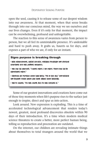 3 
Desperately Seeking Purpose 
open the seed, causing it to release some of our deepest wisdom 
into our awareness. At that moment, when that sense breaks 
through into our conscious mind, the way we see ourselves and 
our lives changes. Even if it’s only for that moment, the impact 
can be overwhelming, profound and unforgettable. 
The reaction to this sense of awareness varies from person to 
person, but we all feel its unmistakable presence. It’s undeniable 
and hard to push away. It grabs us, haunts us for days, and 
exposes a part of who we are, if only for an instant. 
Signs purpose is breaking through 
• High achievement, social service, religious devotion and spiritual 
searching are not yielding answers. 
• You say to yourself, “I want more. I am more. There has to be 
something more.” 
• Glimpses of purpose seem too lofty, “pie in the sky,” impractical 
and beyond reach when you think about them logically. 
• You’re saying, “I’m not stupid, but I’m not getting it.” 
Some of our greatest innovations and creations have come out 
of those tiny moments when life’s purpose rises to the surface just 
enough to inspire, direct and spur us into action. 
Look around. New expression is exploding. This is a time of 
accelerated technological advancement that renders today’s 
newest, greatest, most profound discoveries obsolete within 90 
days of their introduction. It’s a time when modern medical 
science threatens to create a better, more perfect human being, 
telling us reproduction and procreation are outdated. 
On the internet, our children are revealing intimate things 
about themselves to total strangers around the world that we 
 