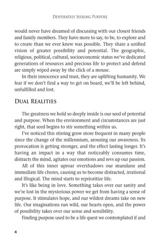 4 
Desperately Seeking Purpose 
would never have dreamed of discussing with our closest friends 
and family members. They have more to say, to be, to explore and 
to create than we ever knew was possible. They share a unified 
vision of greater possibility and potential. The geographic, 
religious, political, cultural, socioeconomic status we’ve dedicated 
generations of resources and precious life to protect and defend 
are simply wiped away by the click of a mouse. 
In their innocence and trust, they are uplifting humanity.We 
fear if we don’t find a way to get on board, we’ll be left behind, 
unfulfilled and lost. 
Dual Realities 
The greatness we hold so deeply inside is our seed of potential 
and purpose. When the environment and circumstances are just 
right, that seed begins to stir something within us. 
I’ve noticed this stirring grow more frequent in many people 
since the change of the millennium, arousing our awareness. Its 
provocation is getting stronger, and the effect lasting longer. It’s 
having an impact in a way that noticeably consumes time, 
distracts the mind, agitates our emotions and revs up our passion. 
All of this inner uproar overshadows our mundane and 
immediate life chores, causing us to become distracted, irrational 
and Illogical. The mind starts to reprioritize life. 
It’s like being in love. Something takes over our sanity and 
we’re lost in the mysterious power we get from having a sense of 
purpose. It stimulates hope, and our wildest dreams take on new 
life. Our imaginations run wild, our hearts open, and the power 
of possibility takes over our sense and sensibility. 
Finding purpose used to be a life quest we contemplated if and 
 