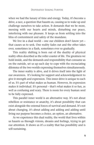 5 
Desperately Seeking Purpose 
when we had the luxury of time and energy. Today, it’s become a 
drive, a race, a question that haunts us, causing us to wake up and 
challenge ourselves to take action. It demands that we be more, 
messing with our hearts and minds, disturbing our peace, 
interfering with our pleasure. It keeps us from settling into the 
bliss of contentment and safety of the mundane. 
We live in a dual world – one our children don’t know yet – 
that causes us to seek. One reality fades out and the other takes 
over, sometimes in a flash, sometimes ever so gradually. 
This reality shifting is born out of the duality of physical 
reality often described as the roller coaster of life. The greatness we 
hold inside, and the demands and responsibility that consume us 
on the outside, set us up each day to cope with the excruciating 
dilemma of the two worlds expressing themselves simultaneously. 
The inner reality is alive, and it drives itself into the light of 
our awareness. It’s looking for support and acknowledgement to 
give it strength and expression. This inner drive is unique to each 
of us. It’s part of what makes us human. However, its expression 
makes it individual. It’s personal – that’s what makes it so fun, as 
well as confusing and scary. There is room for every human seed 
to be fully expressed. 
This parallel inner world is an alternative way. It’s not about 
rebellion or resistance or anarchy, it’s about possibility that can 
exist alongside the external forces of survival and demand. It’s not 
about changing, it’s about adding and adding and adding until 
living our purpose becomes a choice, an option, an alternative. 
As we experience this dual reality, the world that lives within 
us haunts us through visions, dreams and feelings, trying to get 
our attention. It shows us it’s a reality that has possibility and is 
self-sustaining. 
 