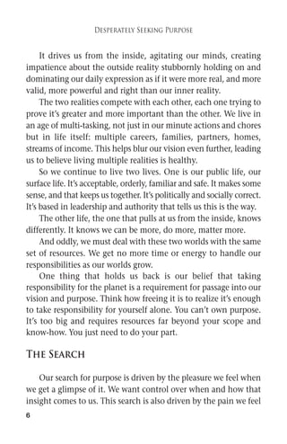 6 
Desperately Seeking Purpose 
It drives us from the inside, agitating our minds, creating 
impatience about the outside reality stubbornly holding on and 
dominating our daily expression as if it were more real, and more 
valid, more powerful and right than our inner reality. 
The two realities compete with each other, each one trying to 
prove it’s greater and more important than the other. We live in 
an age of multi-tasking, not just in our minute actions and chores 
but in life itself: multiple careers, families, partners, homes, 
streams of income. This helps blur our vision even further, leading 
us to believe living multiple realities is healthy. 
So we continue to live two lives. One is our public life, our 
surface life. It’s acceptable, orderly, familiar and safe. Itmakes some 
sense, and that keeps us together. It’s politically and socially correct. 
It’s based in leadership and authority that tells us this is the way. 
The other life, the one that pulls at us from the inside, knows 
differently. It knows we can be more, do more, matter more. 
And oddly, we must deal with these two worlds with the same 
set of resources. We get no more time or energy to handle our 
responsibilities as our worlds grow. 
One thing that holds us back is our belief that taking 
responsibility for the planet is a requirement for passage into our 
vision and purpose. Think how freeing it is to realize it’s enough 
to take responsibility for yourself alone. You can’t own purpose. 
It’s too big and requires resources far beyond your scope and 
know-how. You just need to do your part. 
The Search 
Our search for purpose is driven by the pleasure we feel when 
we get a glimpse of it. We want control over when and how that 
insight comes to us. This search is also driven by the pain we feel 
 