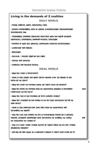 7 
Desperately Seeking Purpose 
Living in the demands of 2 realities 
DAILY WORLD 
• Family, children, work, community, faith 
• Citizen responsibility, such as voting, transportation, communication, 
environment, law 
• Technology, including constant interface with the world through 
computers, telephones, handheld devices, television 
• Keeping up with the Joneses, supporting material expectations 
• Leadership and politics 
• Education 
• Survival – putting food on the table 
• Safety and security 
• Wellness and physical fitness 
IDEAL WORLD 
• How do I make a difference? 
• What is this vision, the quiet force moving ever so slowly in the 
depth of my core? 
• How do I keep my purpose away so I don’t have to change? 
• How do I bring my purpose into my awareness without it demanding that 
I hand over my life to it? 
• How do I live in the paradox of life’s multiple reality? 
• How do I respond to the duality in my life that threatens to pull my 
mind apart? 
• What is this undercurrent that pops into my awareness and 
scrambles my world? 
• Why do I get the feeling my life is precariously placed on a shifting, 
moving, growing foundation that threatens my stability, my sanity and 
my existence as I know it? 
• Why is it that I think I know myself or those close to me, but I know 
absolutely nothing? 
• Will this all fade away at a moment’s notice if I don’t keep track of it? 
 