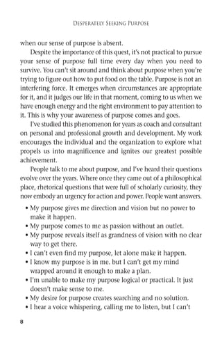 8 
Desperately Seeking Purpose 
when our sense of purpose is absent. 
Despite the importance of this quest, it’s not practical to pursue 
your sense of purpose full time every day when you need to 
survive. You can’t sit around and think about purpose when you’re 
trying to figure out how to put food on the table. Purpose is not an 
interfering force. It emerges when circumstances are appropriate 
for it, and it judges our life in thatmoment, coming to us when we 
have enough energy and the right environment to pay attention to 
it. This is why your awareness of purpose comes and goes. 
I’ve studied this phenomenon for years as coach and consultant 
on personal and professional growth and development. My work 
encourages the individual and the organization to explore what 
propels us into magnificence and ignites our greatest possible 
achievement. 
People talk to me about purpose, and I’ve heard their questions 
evolve over the years.Where once they came out of a philosophical 
place, rhetorical questions that were full of scholarly curiosity, they 
nowembody an urgency for action and power. Peoplewant answers. 
• My purpose gives me direction and vision but no power to 
make it happen. 
• My purpose comes to me as passion without an outlet. 
• My purpose reveals itself as grandness of vision with no clear 
way to get there. 
• I can’t even find my purpose, let alone make it happen. 
• I know my purpose is in me. but I can’t get my mind 
wrapped around it enough to make a plan. 
• I’m unable to make my purpose logical or practical. It just 
doesn’t make sense to me. 
• My desire for purpose creates searching and no solution. 
• I hear a voice whispering, calling me to listen, but I can’t 
 