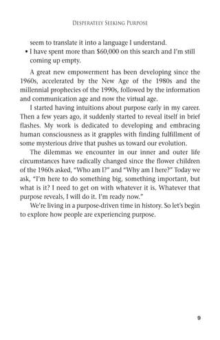 9 
Desperately Seeking Purpose 
seem to translate it into a language I understand. 
• I have spent more than $60,000 on this search and I’m still 
coming up empty. 
A great new empowerment has been developing since the 
1960s, accelerated by the New Age of the 1980s and the 
millennial prophecies of the 1990s, followed by the information 
and communication age and now the virtual age. 
I started having intuitions about purpose early in my career. 
Then a few years ago, it suddenly started to reveal itself in brief 
flashes. My work is dedicated to developing and embracing 
human consciousness as it grapples with finding fulfillment of 
some mysterious drive that pushes us toward our evolution. 
The dilemmas we encounter in our inner and outer life 
circumstances have radically changed since the flower children 
of the 1960s asked, “Who am I?” and “Why am I here?” Today we 
ask, “I’m here to do something big, something important, but 
what is it? I need to get on with whatever it is. Whatever that 
purpose reveals, I will do it. I’m ready now.” 
We’re living in a purpose-driven time in history. So let’s begin 
to explore how people are experiencing purpose. 
 