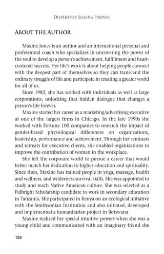 About the Author 
Maxine Jones is an author and an international personal and 
professional coach who specializes in uncovering the power of 
the soul to develop a person’s achievement, fulfillment and heart-centered 
success. Her life’s work is about helping people connect 
with the deepest part of themselves so they can transcend the 
ordinary struggle of life and participate in creating a greater world 
for all of us. 
Since 1982, she has worked with individuals as well as large 
corporations, unlocking that hidden dialogue that changes a 
person’s life forever. 
Maxine started her career as a marketing/advertising executive 
at one of the largest firms in Chicago. In the late 1990s she 
worked with Fortune 100 companies to research the impact of 
gender-based physiological differences on organizations, 
leadership, performance and achievement. Through her seminars 
and retreats for executive clients, she enabled organizations to 
improve the contribution of women in the workplace. 
She left the corporate world to pursue a career that would 
better match her dedication to higher education and spirituality. 
Since then, Maxine has trained people in yoga, massage, health 
and wellness, and wilderness survival skills. She was appointed to 
study and teach Native American culture. She was selected as a 
Fulbright Scholarship candidate to work in secondary education 
in Tanzania. She participated in Kenya on an ecological initiative 
with the Smithsonian Institution and also initiated, developed 
and implemented a humanitarian project in Botswana. 
Maxine realized her special intuitive powers when she was a 
young child and communicated with an imaginary friend she 
124 
Desperately Seeking Purpose 
 
