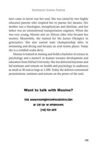 125 
Desperately Seeking Purpose 
later came to know was her soul. She was raised by two highly 
educated parents who inspired her to pursue her dreams. Her 
mother was a theologian, metaphysician and dietitian, and her 
father was an international transportation engineer. When she 
was very young, Maxine met an African elder who became her 
mentor. Meanwhile, she trained for the Junior Olympics in 
gymnastics. She also earned state championship titles in 
swimming and diving and became an avid tennis player. Today 
she is a certified scuba diver. 
Maxine is trained in nursing and holds a bachelor of science in 
psychology and a master’s in human resource development and 
education fromDePaul University. She has delivered keynotes and 
led seminars and retreats on health and psychology to audiences 
as small as 30 and as large as 1,500. Today she delivers customized 
presentations, seminars and retreats on the power of the soul. 
Want to talk with Maxine? 
Visit www.maxinejonesandassociates.com 
or call for an appointment 
(770) 934-3819 
 