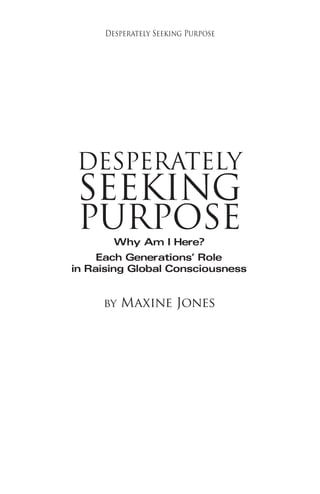 C3 
Desperately Seeking Purpose 
DESPERATELY 
SEEKING 
PURPOSE 
Why Am I Here? 
Each Generations’ Role 
in Raising Global Consciousness 
by Maxine Jones 
 