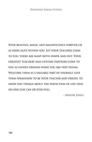 126 
Desperately Seeking Purpose 
Your beauties, magic and magnificence forever lie 
as seeds alive within you. Let your teachers come 
to you; there are many both inside and out. Your 
greatest teachers and lifetime partners come to 
you as unseen friends when you are very young. 
Welcome them as a valuable part of yourself, give 
them permission to be your teacher and friend, to 
show you things about the perfection of life that 
no one else can or ever will. 
– Maxine Jones 
 