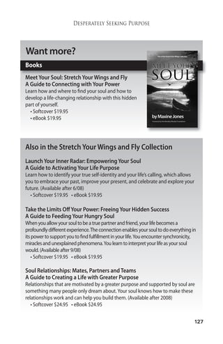 127 
Desperately Seeking Purpose 
Wantmore? 
Books 
Meet Your Soul: Stretch YourWings and Fly 
A Guide to Connecting with Your Power 
Learn how and where to find your soul and how to 
develop a life-changing relationship with this hidden 
part of yourself. 
• Softcover $19.95 
• eBook $19.95 
Also in the Stretch YourWings and Fly Collection 
Launch Your Inner Radar: Empowering Your Soul 
A Guide to Activating Your Life Purpose 
Learn how to identify your true self-identity and your life’s calling, which allows 
you to embrace your past, improve your present, and celebrate and explore your 
future. (Available after 6/08) 
• Softcover $19.95 • eBook $19.95 
Take the Limits Off Your Power: Freeing Your Hidden Success 
A Guide to Feeding Your Hungry Soul 
When you allowyour soul to be a true partner and friend, your life becomes a 
profoundly different experience.The connection enables your soul to do everything in 
its power to support you to find fulfillment in your life.You encounter synchronicity, 
miracles and unexplained phenomena.You learn to interpret your life as your soul 
would. (Available after 9/08) 
• Softcover $19.95 • eBook $19.95 
Soul Relationships: Mates, Partners and Teams 
A Guide to Creating a Life with Greater Purpose 
Relationships that are motivated by a greater purpose and supported by soul are 
something many people only dream about. Your soul knows how to make these 
relationships work and can help you build them. (Available after 2008) 
• Softcover $24.95 • eBook $24.95 
 