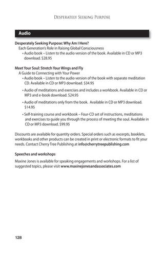 Audio 
128 
Desperately Seeking Purpose 
Desperately Seeking Purpose:Why AmI Here? 
Each Generation’s Role in Raising Global Consciousness 
• Audio book – Listen to the audio version of the book. Available in CD or MP3 
download. $28.95 
Meet Your Soul: Stretch YourWings and Fly 
A Guide to Connecting with Your Power 
• Audio book – Listen to the audio version of the book with separate meditation 
CD. Available in CD or MP3 download. $34.95 
• Audio of meditations and exercises and includes a workbook. Available in CD or 
MP3 and e-book download. $24.95 
• Audio of meditations only from the book. Available in CD or MP3 download. 
$14.95 
• Self-training course and workbook – Four-CD set of instructions, meditations 
and exercises to guide you through the process of meeting the soul. Available in 
CD or MP3 download. $99.95 
Discounts are available for quantity orders. Special orders such as excerpts, booklets, 
workbooks and other products can be created in print or electronic formats to fit your 
needs. Contact Cherry Tree Publishing at info@cherrytreepublishing.com 
Speeches and workshops 
Maxine Jones is available for speaking engagements and workshops. For a list of 
suggested topics, please visit www.maxinejonesandassociates.com 
 