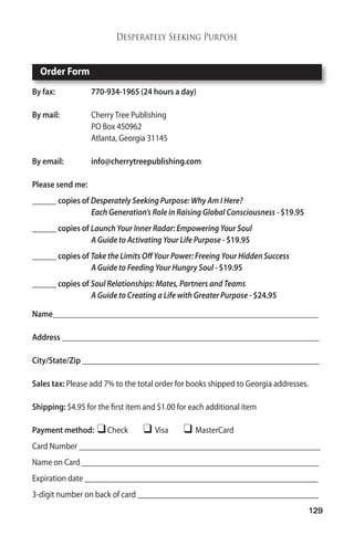 129 
Desperately Seeking Purpose 
Order Form 
By fax: 770-934-1965 (24 hours a day) 
Bymail: Cherry Tree Publishing 
PO Box 450962 
Atlanta, Georgia 31145 
By email: info@cherrytreepublishing.com 
Please sendme: 
______ copies of Desperately Seeking Purpose:Why AmI Here? 
Each Generation’s Role in Raising Global Consciousness - $19.95 
______ copies of Launch Your Inner Radar: Empowering Your Soul 
A Guide to Activating Your Life Purpose - $19.95 
______ copies of Take the Limits Off Your Power: Freeing Your Hidden Success 
A Guide to Feeding Your Hungry Soul - $19.95 
______ copies of Soul Relationships:Mates, Partners and Teams 
A Guide to Creating a Life with Greater Purpose - $24.95 
Name__________________________________________________________________ 
Address ________________________________________________________________ 
City/State/Zip ___________________________________________________________ 
Sales tax: Please add 7% to the total order for books shipped to Georgia addresses. 
Shipping: $4.95 for the first item and $1.00 for each additional item 
Paymentmethod: Check  Visa  MasterCard 
Card Number ____________________________________________________________ 
Name on Card ___________________________________________________________ 
Expiration date __________________________________________________________ 
3-digit number on back of card _____________________________________________ 
 