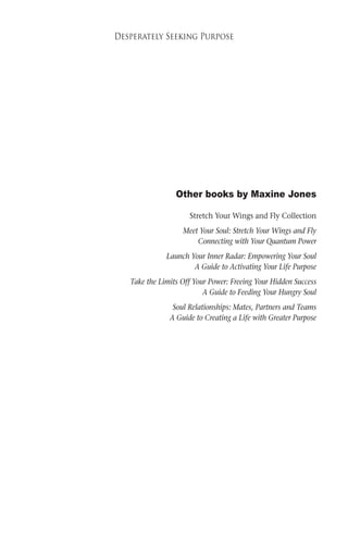 C5 
Desperately Seeking Purpose 
Other books by Maxine Jones 
Stretch Your Wings and Fly Collection 
Meet Your Soul: Stretch Your Wings and Fly 
Connecting with Your Quantum Power 
Launch Your Inner Radar: Empowering Your Soul 
A Guide to Activating Your Life Purpose 
Take the Limits Off Your Power: Freeing Your Hidden Success 
A Guide to Feeding Your Hungry Soul 
Soul Relationships: Mates, Partners and Teams 
A Guide to Creating a Life with Greater Purpose 
 