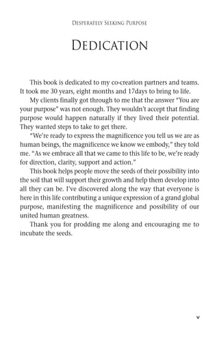 v 
Desperately Seeking Purpose 
Dedication 
This book is dedicated to my co-creation partners and teams. 
It took me 30 years, eight months and 17days to bring to life. 
My clients finally got through to me that the answer “You are 
your purpose” was not enough. They wouldn’t accept that finding 
purpose would happen naturally if they lived their potential. 
They wanted steps to take to get there. 
“We’re ready to express the magnificence you tell us we are as 
human beings, the magnificence we know we embody,” they told 
me. “As we embrace all that we came to this life to be, we’re ready 
for direction, clarity, support and action.” 
This book helps peoplemove the seeds of their possibility into 
the soil that will support their growth and help themdevelop into 
all they can be. I’ve discovered along the way that everyone is 
here in this life contributing a unique expression of a grand global 
purpose, manifesting the magnificence and possibility of our 
united human greatness. 
Thank you for prodding me along and encouraging me to 
incubate the seeds. 
 