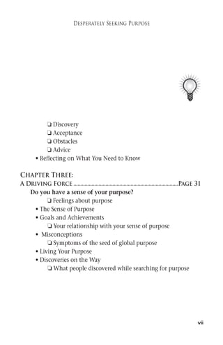 vii 
Desperately Seeking Purpose 
 Discovery 
 Acceptance 
 Obstacles 
 Advice 
• Reflecting on What You Need to Know 
Chapter Three: 
A Driving Force ...........................................................................Page 31 
Do you have a sense of your purpose? 
 Feelings about purpose 
• The Sense of Purpose 
• Goals and Achievements 
 Your relationship with your sense of purpose 
• Misconceptions 
 Symptoms of the seed of global purpose 
• Living Your Purpose 
• Discoveries on the Way 
 What people discovered while searching for purpose 
 