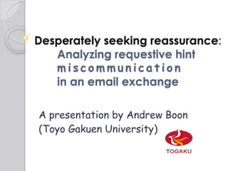 Desperately seeking reassurance: 	Analyzing requestive hint 	miscommunication	in an email exchange A presentation by Andrew Boon  (Toyo Gakuen University) 