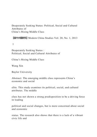 Desperately Seeking Status: Political, Social and Cultural
Attributes of
China’s Rising Middle Class
【當代中國研究】Modern China Studies Vol. 20, No. 1, 2013
1
Desperately Seeking Status :
Political, Social and Cultural Attributes of
China’s Rising Middle Class
Wang Xin
Baylor University
Abstract: The emerging middle class represents China’s
economic and social
elite. This study examines its political, social, and cultural
attributes. The middle
class has not shown a strong predisposition to be a driving force
in leading
political and social changes, but is more concerned about social
and economic
status. The research also shows that there is a lack of a vibrant
civic life and
 