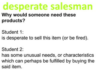 desperate salesman
Why would someone need these
products?
Student 1:
is desperate to sell this item (or be fired).
Student 2:
has some unusual needs, or characteristics
which can perhaps be fulfilled by buying the
said item.
 