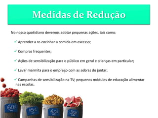 Medidas de Redução
No nosso quotidiano devemos adotar pequenas ações, tais como:
 Aprender a re-cozinhar a comida em excesso;
 Compras frequentes;
 Ações de sensibilização para o público em geral e crianças em particular;
 Levar marmita para o emprego com as sobras do jantar;
 Campanhas de sensibilização na TV; pequenos módulos de educação alimentar
nas escolas.
 