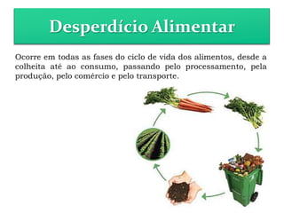 Desperdício Alimentar
Ocorre em todas as fases do ciclo de vida dos alimentos, desde a
colheita até ao consumo, passando pelo processamento, pela
produção, pelo comércio e pelo transporte.
 