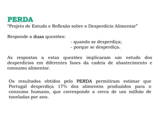 PERDA
“Projeto de Estudo e Reflexão sobre o Desperdício Alimentar”
Responde a duas questões:
- quando se desperdiça;
- porque se desperdiça.
As respostas a estas questões implicaram um estudo dos
desperdícios em diferentes fases da cadeia de abastecimento e
consumo alimentar.
Os resultados obtidos pelo PERDA permitiram estimar que
Portugal desperdiça 17% dos alimentos produzidos para o
consumo humano, que corresponde a cerca de um milhão de
toneladas por ano.
 